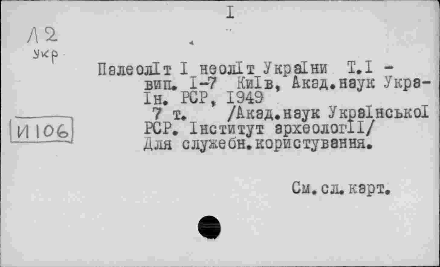 ﻿I
Л 2.
NKp
И I OG
Палеоліт І неоліт України Т.І -вити 1-7 Київ, Акад.наук Укра-Ін. PCP 1949
7*т. * /Акад.нэук Української PCP. Інститут археології/ Для служебн.користування.
См.сл.карт,